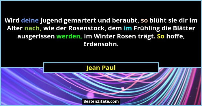 Wird deine Jugend gemartert und beraubt, so blüht sie dir im Alter nach, wie der Rosenstock, dem im Frühling die Blätter ausgerissen werde... - Jean Paul