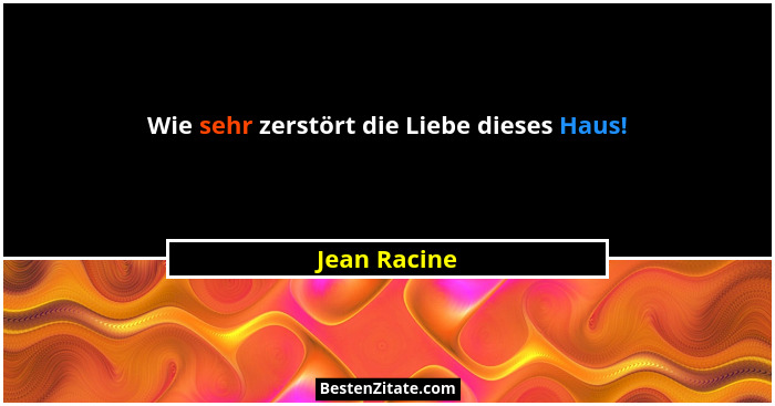 Wie sehr zerstört die Liebe dieses Haus!... - Jean Racine