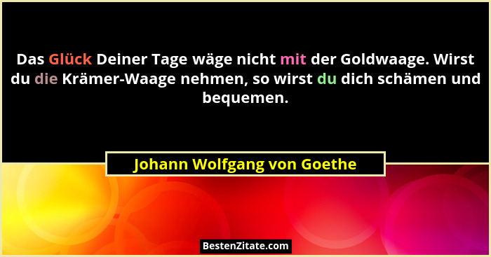 Das Glück Deiner Tage wäge nicht mit der Goldwaage. Wirst du die Krämer-Waage nehmen, so wirst du dich schämen und bequem... - Johann Wolfgang von Goethe
