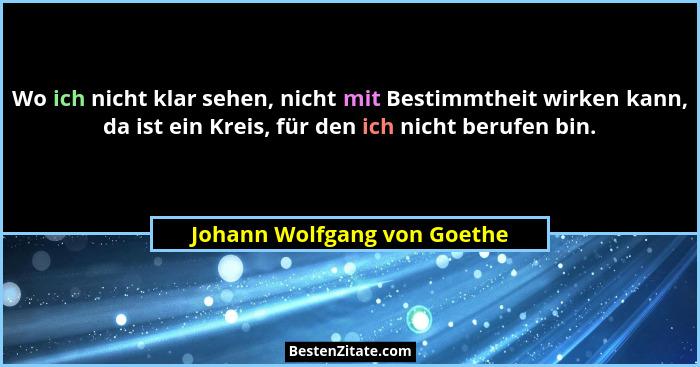 Wo ich nicht klar sehen, nicht mit Bestimmtheit wirken kann, da ist ein Kreis, für den ich nicht berufen bin.... - Johann Wolfgang von Goethe
