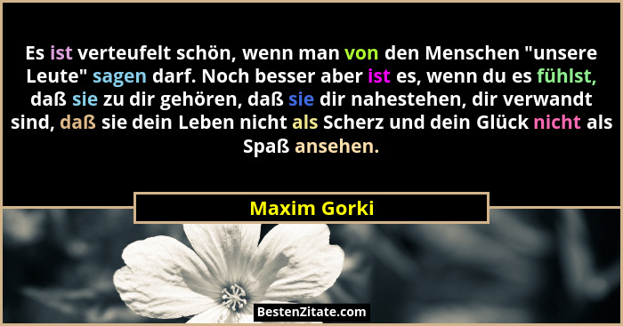 Es ist verteufelt schön, wenn man von den Menschen "unsere Leute" sagen darf. Noch besser aber ist es, wenn du es fühlst, daß si... - Maxim Gorki