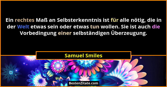 Ein rechtes Maß an Selbsterkenntnis ist für alle nötig, die in der Welt etwas sein oder etwas tun wollen. Sie ist auch die Vorbedingun... - Samuel Smiles