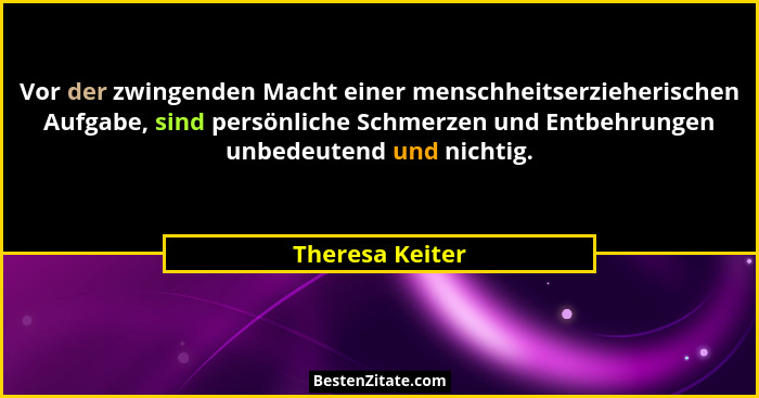 Vor der zwingenden Macht einer menschheitserzieherischen Aufgabe, sind persönliche Schmerzen und Entbehrungen unbedeutend und nichtig... - Theresa Keiter