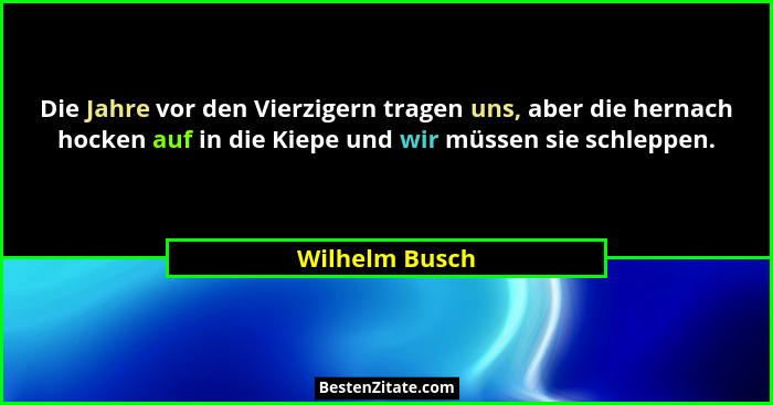 Die Jahre vor den Vierzigern tragen uns, aber die hernach hocken auf in die Kiepe und wir müssen sie schleppen.... - Wilhelm Busch