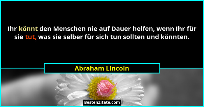 Ihr könnt den Menschen nie auf Dauer helfen, wenn Ihr für sie tut, was sie selber für sich tun sollten und könnten.... - Abraham Lincoln