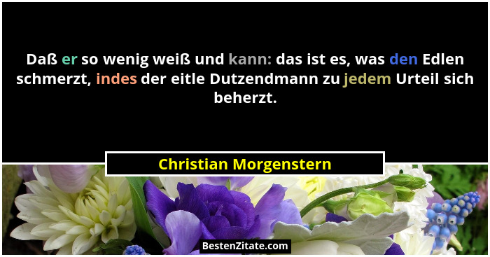 Daß er so wenig weiß und kann: das ist es, was den Edlen schmerzt, indes der eitle Dutzendmann zu jedem Urteil sich beherzt.... - Christian Morgenstern
