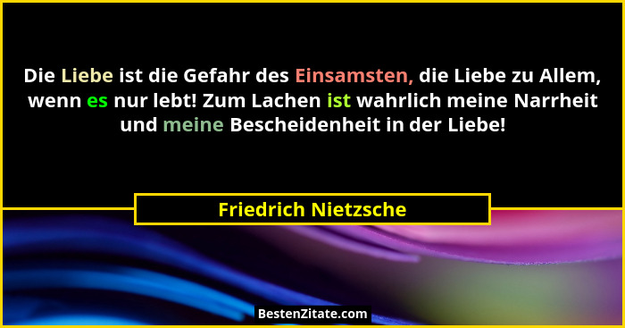 Die Liebe ist die Gefahr des Einsamsten, die Liebe zu Allem, wenn es nur lebt! Zum Lachen ist wahrlich meine Narrheit und meine... - Friedrich Nietzsche
