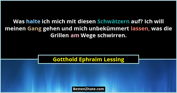 Was halte ich mich mit diesen Schwätzern auf? Ich will meinen Gang gehen und mich unbekümmert lassen, was die Grillen am We... - Gotthold Ephraim Lessing