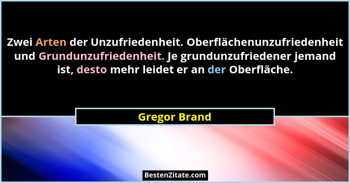 Zwei Arten der Unzufriedenheit. Oberflächenunzufriedenheit und Grundunzufriedenheit. Je grundunzufriedener jemand ist, desto mehr leide... - Gregor Brand