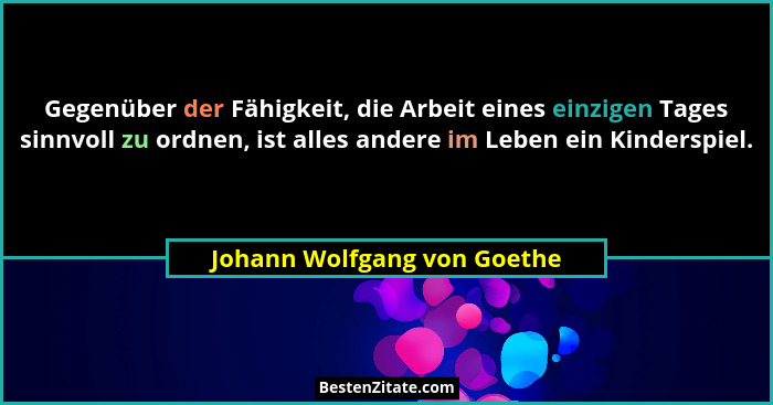 Gegenüber der Fähigkeit, die Arbeit eines einzigen Tages sinnvoll zu ordnen, ist alles andere im Leben ein Kinderspiel.... - Johann Wolfgang von Goethe
