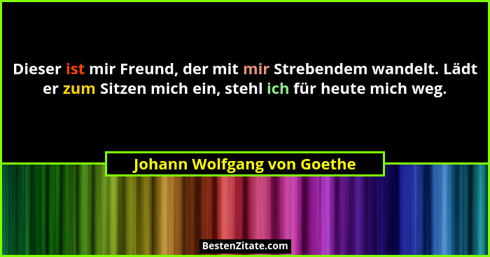 Dieser ist mir Freund, der mit mir Strebendem wandelt. Lädt er zum Sitzen mich ein, stehl ich für heute mich weg.... - Johann Wolfgang von Goethe