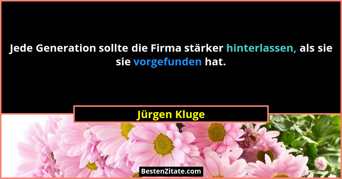 Jede Generation sollte die Firma stärker hinterlassen, als sie sie vorgefunden hat.... - Jürgen Kluge