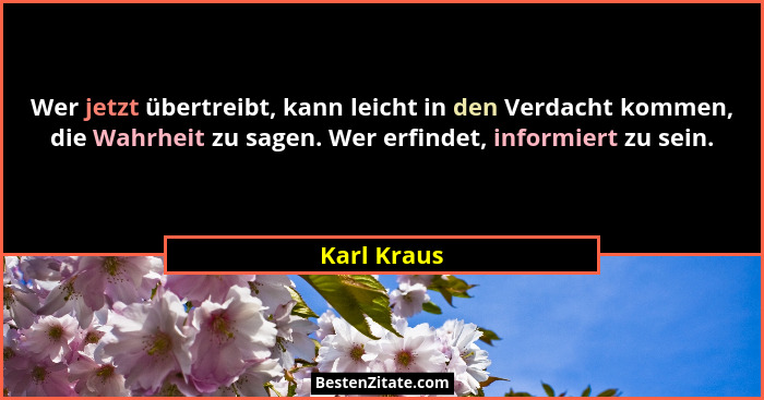 Wer jetzt übertreibt, kann leicht in den Verdacht kommen, die Wahrheit zu sagen. Wer erfindet, informiert zu sein.... - Karl Kraus