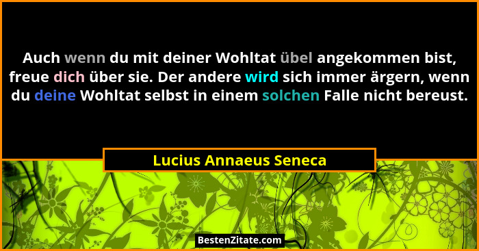 Auch wenn du mit deiner Wohltat übel angekommen bist, freue dich über sie. Der andere wird sich immer ärgern, wenn du deine Wo... - Lucius Annaeus Seneca