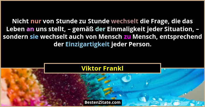 Nicht nur von Stunde zu Stunde wechselt die Frage, die das Leben an uns stellt, – gemäß der Einmaligkeit jeder Situation, – sondern si... - Viktor Frankl
