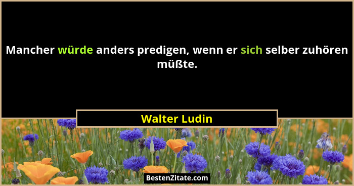Mancher würde anders predigen, wenn er sich selber zuhören müßte.... - Walter Ludin