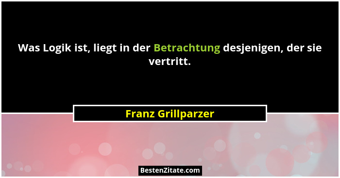 Was Logik ist, liegt in der Betrachtung desjenigen, der sie vertritt.... - Franz Grillparzer