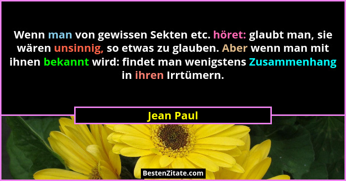 Wenn man von gewissen Sekten etc. höret: glaubt man, sie wären unsinnig, so etwas zu glauben. Aber wenn man mit ihnen bekannt wird: findet... - Jean Paul