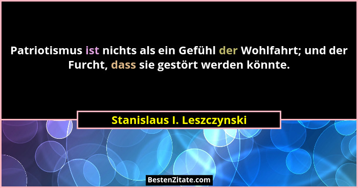 Patriotismus ist nichts als ein Gefühl der Wohlfahrt; und der Furcht, dass sie gestört werden könnte.... - Stanislaus I. Leszczynski