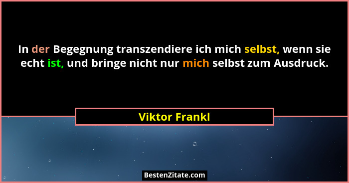 In der Begegnung transzendiere ich mich selbst, wenn sie echt ist, und bringe nicht nur mich selbst zum Ausdruck.... - Viktor Frankl