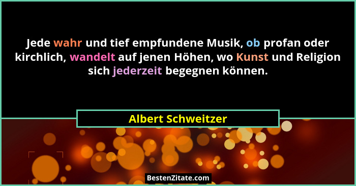 Jede wahr und tief empfundene Musik, ob profan oder kirchlich, wandelt auf jenen Höhen, wo Kunst und Religion sich jederzeit begeg... - Albert Schweitzer