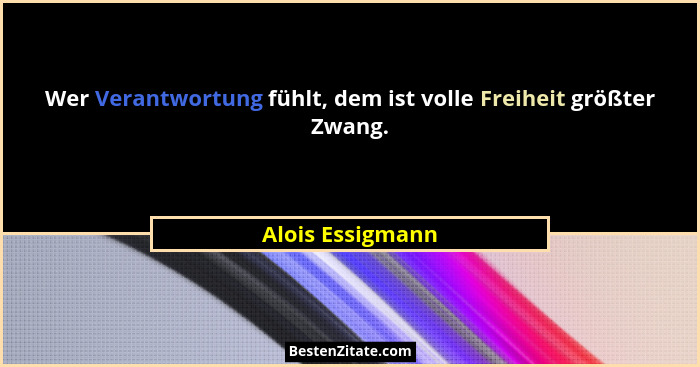 Wer Verantwortung fühlt, dem ist volle Freiheit größter Zwang.... - Alois Essigmann