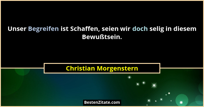 Unser Begreifen ist Schaffen, seien wir doch selig in diesem Bewußtsein.... - Christian Morgenstern