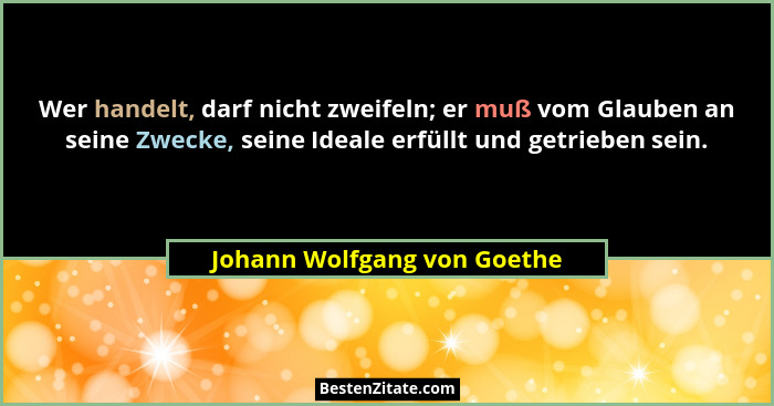 Wer handelt, darf nicht zweifeln; er muß vom Glauben an seine Zwecke, seine Ideale erfüllt und getrieben sein.... - Johann Wolfgang von Goethe