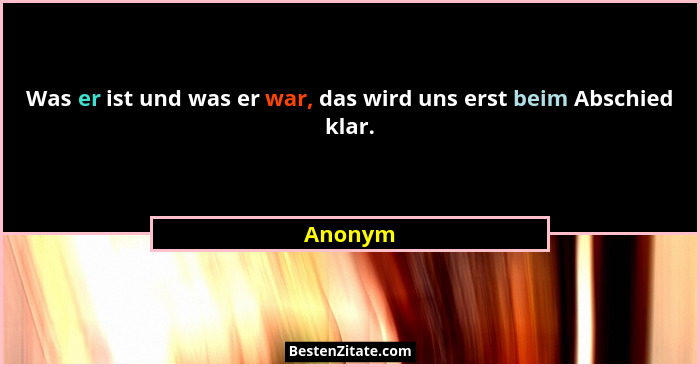 Was er ist und was er war, das wird uns erst beim Abschied klar.... - Anonym