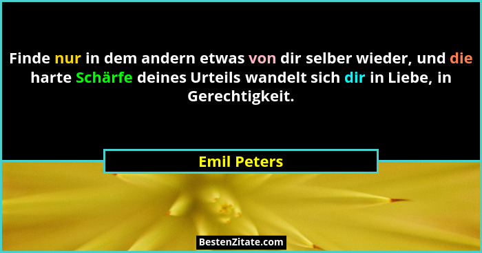 Finde nur in dem andern etwas von dir selber wieder, und die harte Schärfe deines Urteils wandelt sich dir in Liebe, in Gerechtigkeit.... - Emil Peters