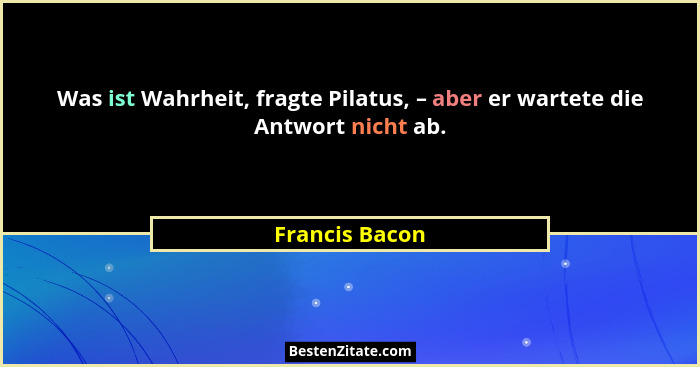 Was ist Wahrheit, fragte Pilatus, – aber er wartete die Antwort nicht ab.... - Francis Bacon