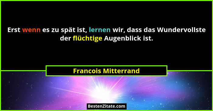 Erst wenn es zu spät ist, lernen wir, dass das Wundervollste der flüchtige Augenblick ist.... - Francois Mitterrand