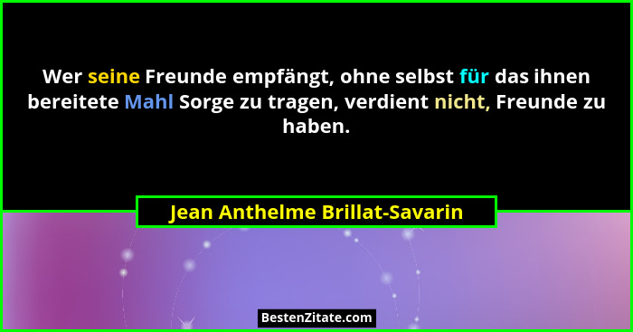 Wer seine Freunde empfängt, ohne selbst für das ihnen bereitete Mahl Sorge zu tragen, verdient nicht, Freunde zu haben... - Jean Anthelme Brillat-Savarin