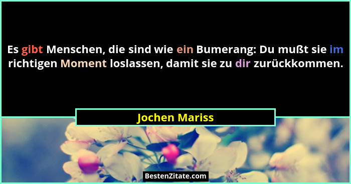 Es gibt Menschen, die sind wie ein Bumerang: Du mußt sie im richtigen Moment loslassen, damit sie zu dir zurückkommen.... - Jochen Mariss