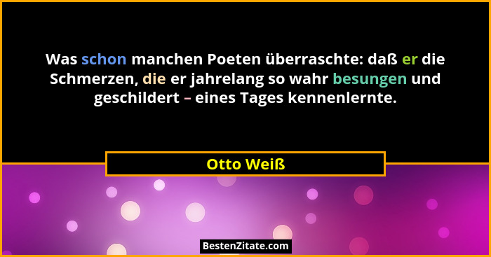 Was schon manchen Poeten überraschte: daß er die Schmerzen, die er jahrelang so wahr besungen und geschildert – eines Tages kennenlernte.... - Otto Weiß