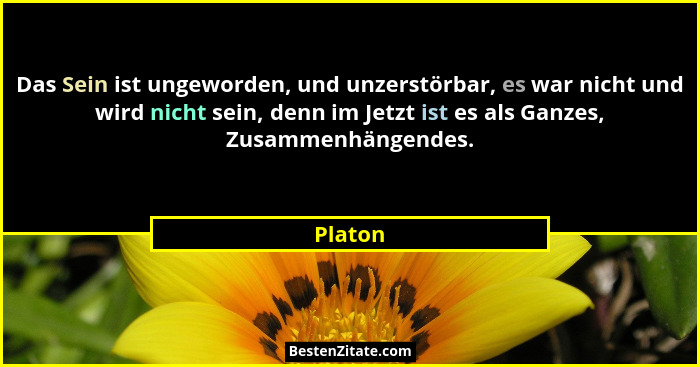 Das Sein ist ungeworden, und unzerstörbar, es war nicht und wird nicht sein, denn im Jetzt ist es als Ganzes, Zusammenhängendes.... - Platon