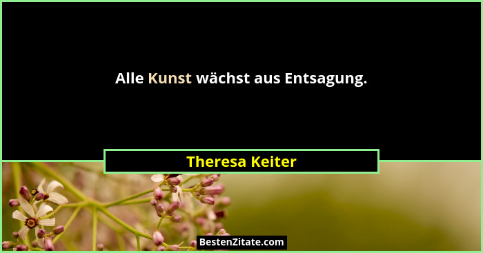 Alle Kunst wächst aus Entsagung.... - Theresa Keiter