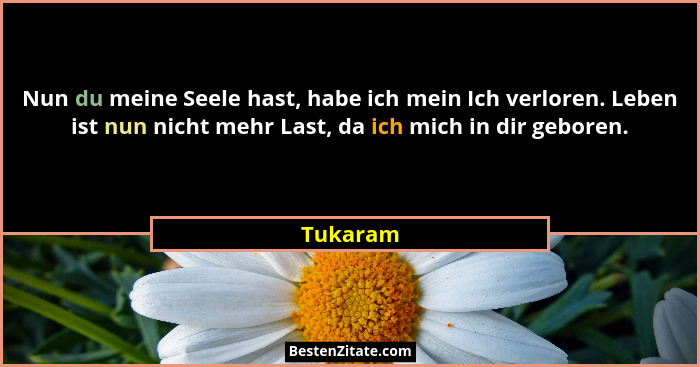 Nun du meine Seele hast, habe ich mein Ich verloren. Leben ist nun nicht mehr Last, da ich mich in dir geboren.... - Tukaram