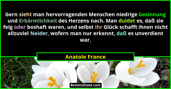 Gern sieht man hervorragenden Menschen niedrige Gesinnung und Erbärmlichkeit des Herzens nach. Man duldet es, daß sie feig oder bosha... - Anatole France