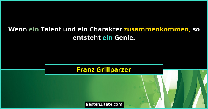 Wenn ein Talent und ein Charakter zusammenkommen, so entsteht ein Genie.... - Franz Grillparzer
