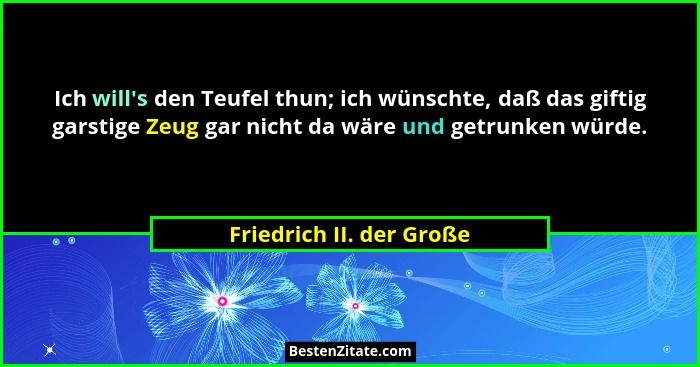 Ich will's den Teufel thun; ich wünschte, daß das giftig garstige Zeug gar nicht da wäre und getrunken würde.... - Friedrich II. der Große
