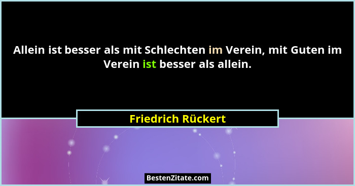 Allein ist besser als mit Schlechten im Verein, mit Guten im Verein ist besser als allein.... - Friedrich Rückert