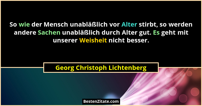 So wie der Mensch unabläßlich vor Alter stirbt, so werden andere Sachen unabläßlich durch Alter gut. Es geht mit unserer... - Georg Christoph Lichtenberg