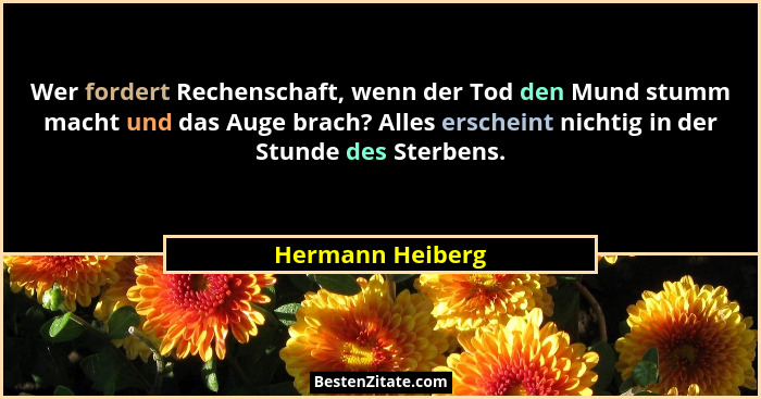 Wer fordert Rechenschaft, wenn der Tod den Mund stumm macht und das Auge brach? Alles erscheint nichtig in der Stunde des Sterbens.... - Hermann Heiberg