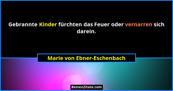 Gebrannte Kinder fürchten das Feuer oder vernarren sich darein.... - Marie von Ebner-Eschenbach