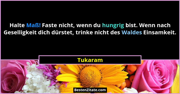 Halte Maß! Faste nicht, wenn du hungrig bist. Wenn nach Geselligkeit dich dürstet, trinke nicht des Waldes Einsamkeit.... - Tukaram