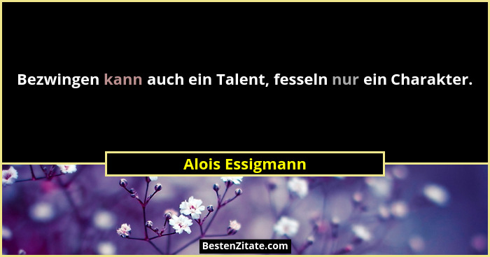 Bezwingen kann auch ein Talent, fesseln nur ein Charakter.... - Alois Essigmann