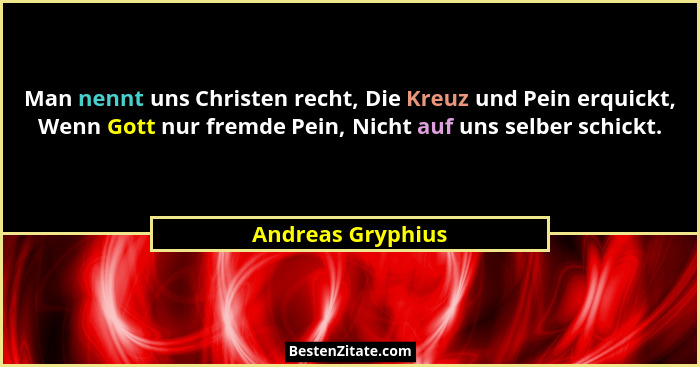 Man nennt uns Christen recht, Die Kreuz und Pein erquickt, Wenn Gott nur fremde Pein, Nicht auf uns selber schickt.... - Andreas Gryphius