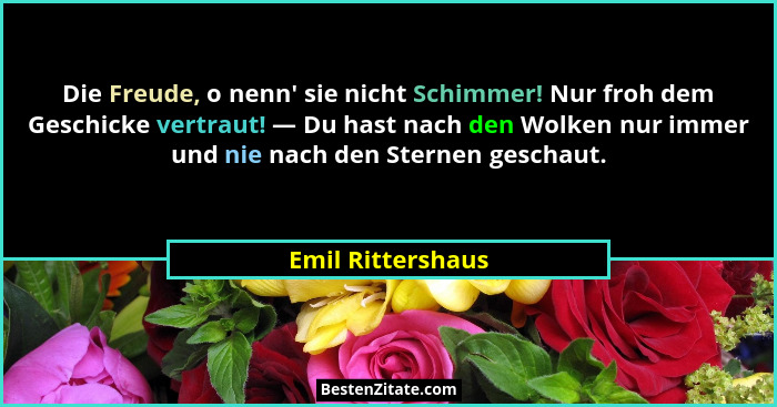 Die Freude, o nenn' sie nicht Schimmer! Nur froh dem Geschicke vertraut! — Du hast nach den Wolken nur immer und nie nach den S... - Emil Rittershaus