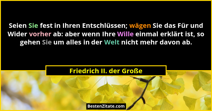 Seien Sie fest in Ihren Entschlüssen; wägen Sie das Für und Wider vorher ab: aber wenn Ihre Wille einmal erklärt ist, so geh... - Friedrich II. der Große